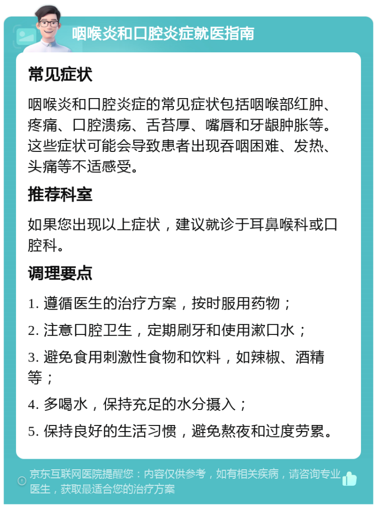 咽喉炎和口腔炎症就医指南 常见症状 咽喉炎和口腔炎症的常见症状包括咽喉部红肿、疼痛、口腔溃疡、舌苔厚、嘴唇和牙龈肿胀等。这些症状可能会导致患者出现吞咽困难、发热、头痛等不适感受。 推荐科室 如果您出现以上症状，建议就诊于耳鼻喉科或口腔科。 调理要点 1. 遵循医生的治疗方案，按时服用药物； 2. 注意口腔卫生，定期刷牙和使用漱口水； 3. 避免食用刺激性食物和饮料，如辣椒、酒精等； 4. 多喝水，保持充足的水分摄入； 5. 保持良好的生活习惯，避免熬夜和过度劳累。