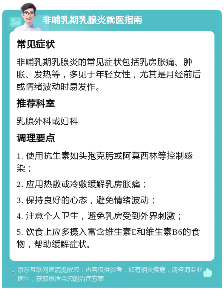 非哺乳期乳腺炎就医指南 常见症状 非哺乳期乳腺炎的常见症状包括乳房胀痛、肿胀、发热等，多见于年轻女性，尤其是月经前后或情绪波动时易发作。 推荐科室 乳腺外科或妇科 调理要点 1. 使用抗生素如头孢克肟或阿莫西林等控制感染； 2. 应用热敷或冷敷缓解乳房胀痛； 3. 保持良好的心态，避免情绪波动； 4. 注意个人卫生，避免乳房受到外界刺激； 5. 饮食上应多摄入富含维生素E和维生素B6的食物，帮助缓解症状。