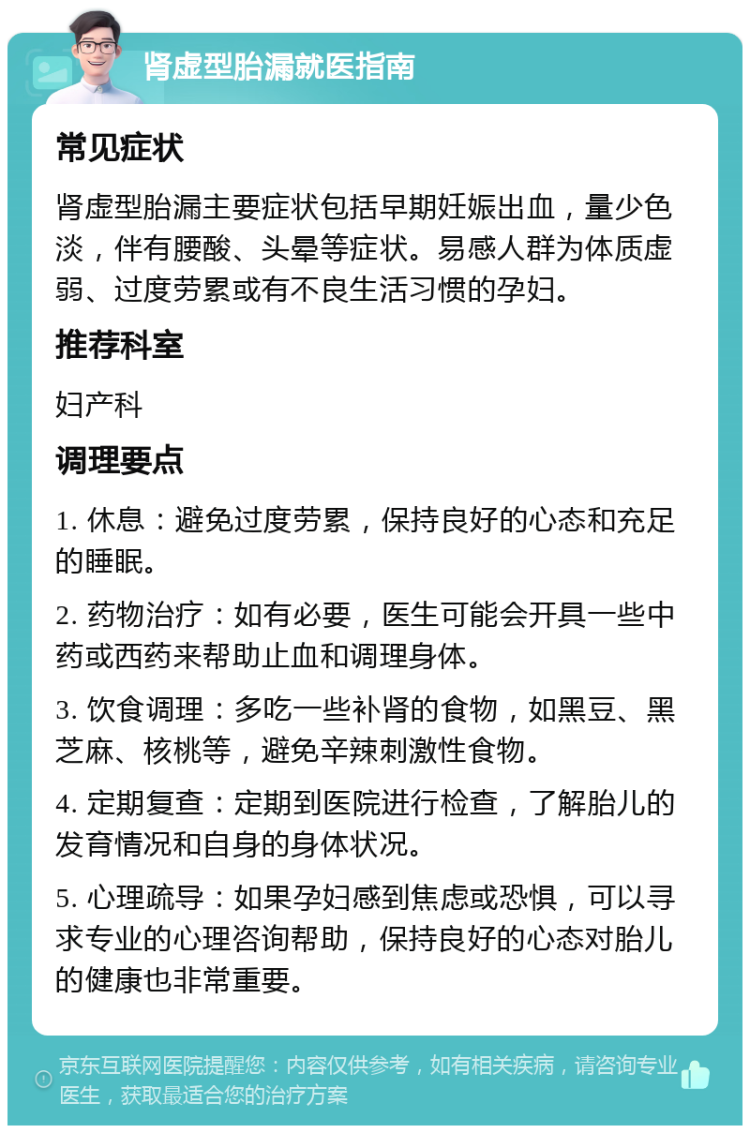 肾虚型胎漏就医指南 常见症状 肾虚型胎漏主要症状包括早期妊娠出血，量少色淡，伴有腰酸、头晕等症状。易感人群为体质虚弱、过度劳累或有不良生活习惯的孕妇。 推荐科室 妇产科 调理要点 1. 休息：避免过度劳累，保持良好的心态和充足的睡眠。 2. 药物治疗：如有必要，医生可能会开具一些中药或西药来帮助止血和调理身体。 3. 饮食调理：多吃一些补肾的食物，如黑豆、黑芝麻、核桃等，避免辛辣刺激性食物。 4. 定期复查：定期到医院进行检查，了解胎儿的发育情况和自身的身体状况。 5. 心理疏导：如果孕妇感到焦虑或恐惧，可以寻求专业的心理咨询帮助，保持良好的心态对胎儿的健康也非常重要。