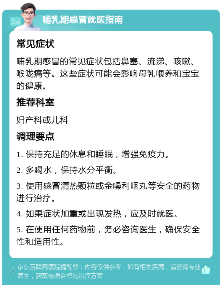 哺乳期感冒就医指南 常见症状 哺乳期感冒的常见症状包括鼻塞、流涕、咳嗽、喉咙痛等。这些症状可能会影响母乳喂养和宝宝的健康。 推荐科室 妇产科或儿科 调理要点 1. 保持充足的休息和睡眠，增强免疫力。 2. 多喝水，保持水分平衡。 3. 使用感冒清热颗粒或金嗓利咽丸等安全的药物进行治疗。 4. 如果症状加重或出现发热，应及时就医。 5. 在使用任何药物前，务必咨询医生，确保安全性和适用性。