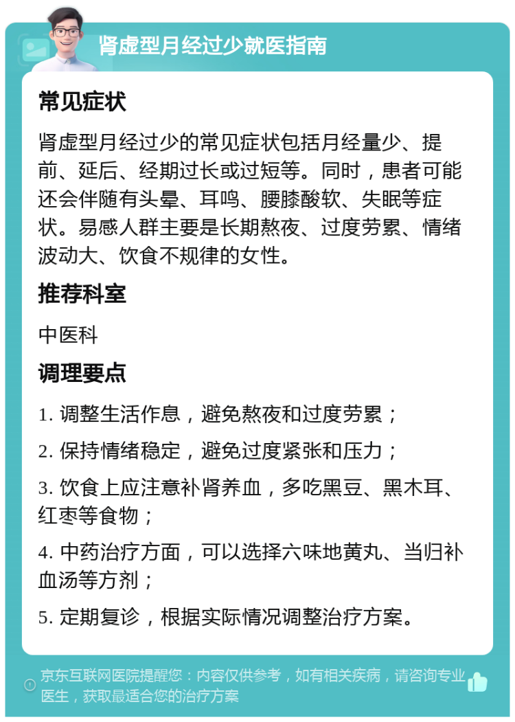 肾虚型月经过少就医指南 常见症状 肾虚型月经过少的常见症状包括月经量少、提前、延后、经期过长或过短等。同时，患者可能还会伴随有头晕、耳鸣、腰膝酸软、失眠等症状。易感人群主要是长期熬夜、过度劳累、情绪波动大、饮食不规律的女性。 推荐科室 中医科 调理要点 1. 调整生活作息，避免熬夜和过度劳累； 2. 保持情绪稳定，避免过度紧张和压力； 3. 饮食上应注意补肾养血，多吃黑豆、黑木耳、红枣等食物； 4. 中药治疗方面，可以选择六味地黄丸、当归补血汤等方剂； 5. 定期复诊，根据实际情况调整治疗方案。