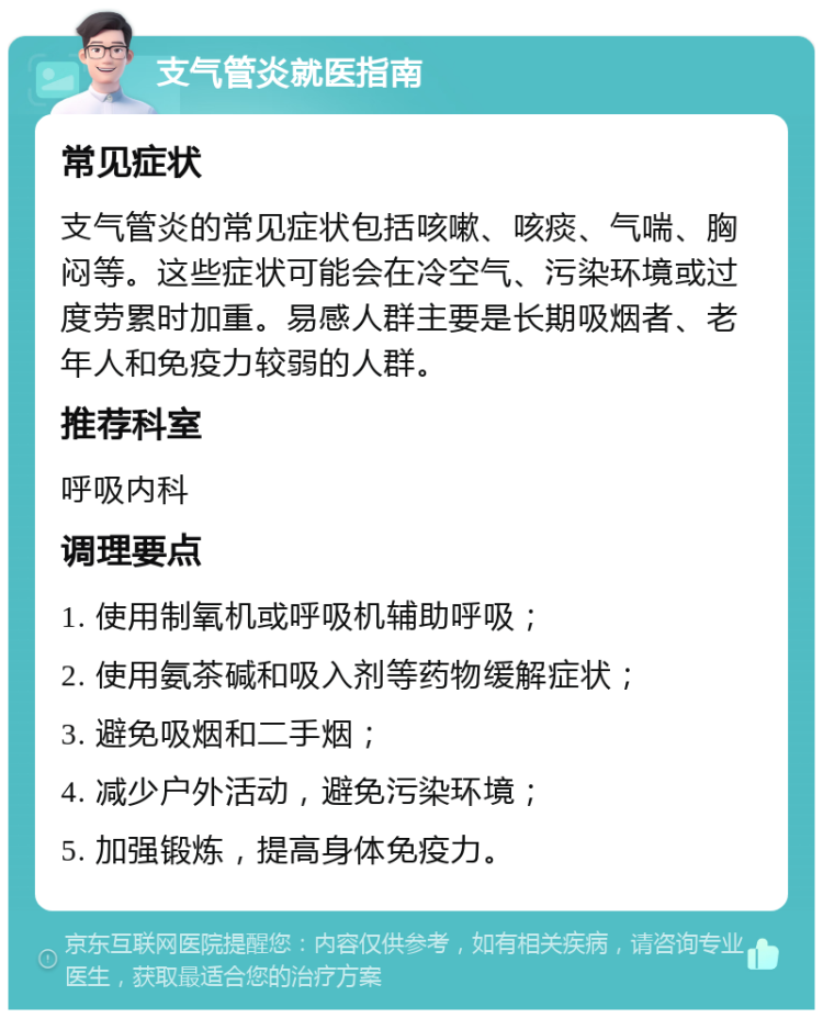 支气管炎就医指南 常见症状 支气管炎的常见症状包括咳嗽、咳痰、气喘、胸闷等。这些症状可能会在冷空气、污染环境或过度劳累时加重。易感人群主要是长期吸烟者、老年人和免疫力较弱的人群。 推荐科室 呼吸内科 调理要点 1. 使用制氧机或呼吸机辅助呼吸； 2. 使用氨茶碱和吸入剂等药物缓解症状； 3. 避免吸烟和二手烟； 4. 减少户外活动，避免污染环境； 5. 加强锻炼，提高身体免疫力。