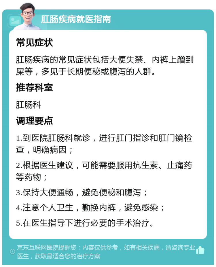 肛肠疾病就医指南 常见症状 肛肠疾病的常见症状包括大便失禁、内裤上蹭到屎等，多见于长期便秘或腹泻的人群。 推荐科室 肛肠科 调理要点 1.到医院肛肠科就诊，进行肛门指诊和肛门镜检查，明确病因； 2.根据医生建议，可能需要服用抗生素、止痛药等药物； 3.保持大便通畅，避免便秘和腹泻； 4.注意个人卫生，勤换内裤，避免感染； 5.在医生指导下进行必要的手术治疗。