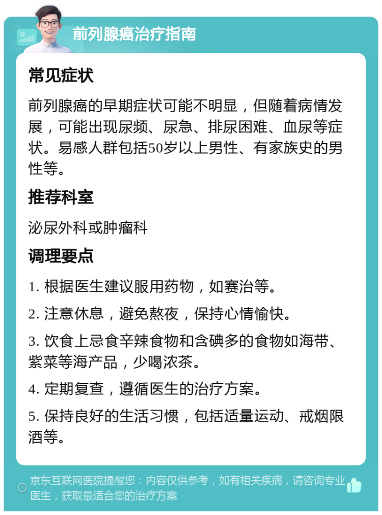 前列腺癌治疗指南 常见症状 前列腺癌的早期症状可能不明显，但随着病情发展，可能出现尿频、尿急、排尿困难、血尿等症状。易感人群包括50岁以上男性、有家族史的男性等。 推荐科室 泌尿外科或肿瘤科 调理要点 1. 根据医生建议服用药物，如赛治等。 2. 注意休息，避免熬夜，保持心情愉快。 3. 饮食上忌食辛辣食物和含碘多的食物如海带、紫菜等海产品，少喝浓茶。 4. 定期复查，遵循医生的治疗方案。 5. 保持良好的生活习惯，包括适量运动、戒烟限酒等。