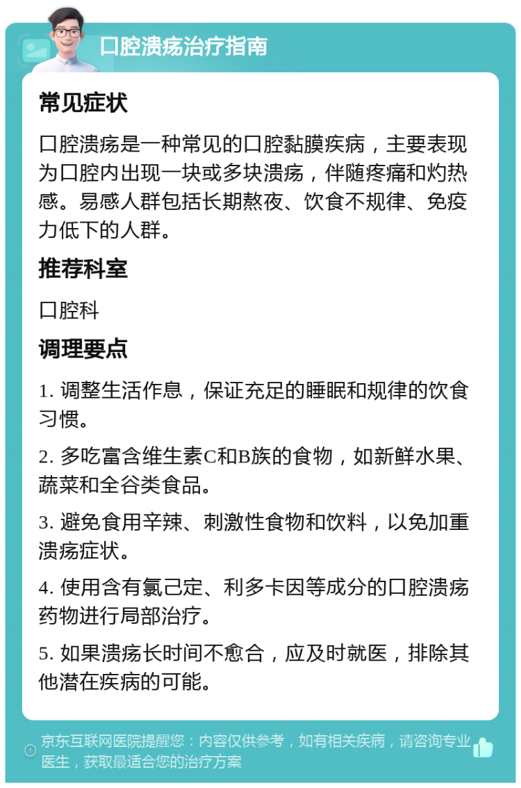 口腔溃疡治疗指南 常见症状 口腔溃疡是一种常见的口腔黏膜疾病，主要表现为口腔内出现一块或多块溃疡，伴随疼痛和灼热感。易感人群包括长期熬夜、饮食不规律、免疫力低下的人群。 推荐科室 口腔科 调理要点 1. 调整生活作息，保证充足的睡眠和规律的饮食习惯。 2. 多吃富含维生素C和B族的食物，如新鲜水果、蔬菜和全谷类食品。 3. 避免食用辛辣、刺激性食物和饮料，以免加重溃疡症状。 4. 使用含有氯己定、利多卡因等成分的口腔溃疡药物进行局部治疗。 5. 如果溃疡长时间不愈合，应及时就医，排除其他潜在疾病的可能。