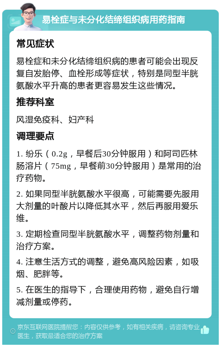 易栓症与未分化结缔组织病用药指南 常见症状 易栓症和未分化结缔组织病的患者可能会出现反复自发胎停、血栓形成等症状，特别是同型半胱氨酸水平升高的患者更容易发生这些情况。 推荐科室 风湿免疫科、妇产科 调理要点 1. 纷乐（0.2g，早餐后30分钟服用）和阿司匹林肠溶片（75mg，早餐前30分钟服用）是常用的治疗药物。 2. 如果同型半胱氨酸水平很高，可能需要先服用大剂量的叶酸片以降低其水平，然后再服用爱乐维。 3. 定期检查同型半胱氨酸水平，调整药物剂量和治疗方案。 4. 注意生活方式的调整，避免高风险因素，如吸烟、肥胖等。 5. 在医生的指导下，合理使用药物，避免自行增减剂量或停药。