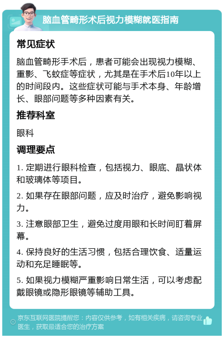 脑血管畸形术后视力模糊就医指南 常见症状 脑血管畸形手术后，患者可能会出现视力模糊、重影、飞蚊症等症状，尤其是在手术后10年以上的时间段内。这些症状可能与手术本身、年龄增长、眼部问题等多种因素有关。 推荐科室 眼科 调理要点 1. 定期进行眼科检查，包括视力、眼底、晶状体和玻璃体等项目。 2. 如果存在眼部问题，应及时治疗，避免影响视力。 3. 注意眼部卫生，避免过度用眼和长时间盯着屏幕。 4. 保持良好的生活习惯，包括合理饮食、适量运动和充足睡眠等。 5. 如果视力模糊严重影响日常生活，可以考虑配戴眼镜或隐形眼镜等辅助工具。