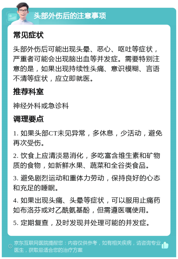 头部外伤后的注意事项 常见症状 头部外伤后可能出现头晕、恶心、呕吐等症状，严重者可能会出现脑出血等并发症。需要特别注意的是，如果出现持续性头痛、意识模糊、言语不清等症状，应立即就医。 推荐科室 神经外科或急诊科 调理要点 1. 如果头部CT未见异常，多休息，少活动，避免再次受伤。 2. 饮食上应清淡易消化，多吃富含维生素和矿物质的食物，如新鲜水果、蔬菜和全谷类食品。 3. 避免剧烈运动和重体力劳动，保持良好的心态和充足的睡眠。 4. 如果出现头痛、头晕等症状，可以服用止痛药如布洛芬或对乙酰氨基酚，但需遵医嘱使用。 5. 定期复查，及时发现并处理可能的并发症。