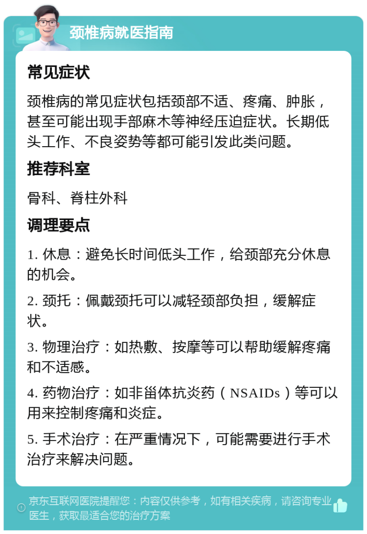 颈椎病就医指南 常见症状 颈椎病的常见症状包括颈部不适、疼痛、肿胀，甚至可能出现手部麻木等神经压迫症状。长期低头工作、不良姿势等都可能引发此类问题。 推荐科室 骨科、脊柱外科 调理要点 1. 休息：避免长时间低头工作，给颈部充分休息的机会。 2. 颈托：佩戴颈托可以减轻颈部负担，缓解症状。 3. 物理治疗：如热敷、按摩等可以帮助缓解疼痛和不适感。 4. 药物治疗：如非甾体抗炎药（NSAIDs）等可以用来控制疼痛和炎症。 5. 手术治疗：在严重情况下，可能需要进行手术治疗来解决问题。