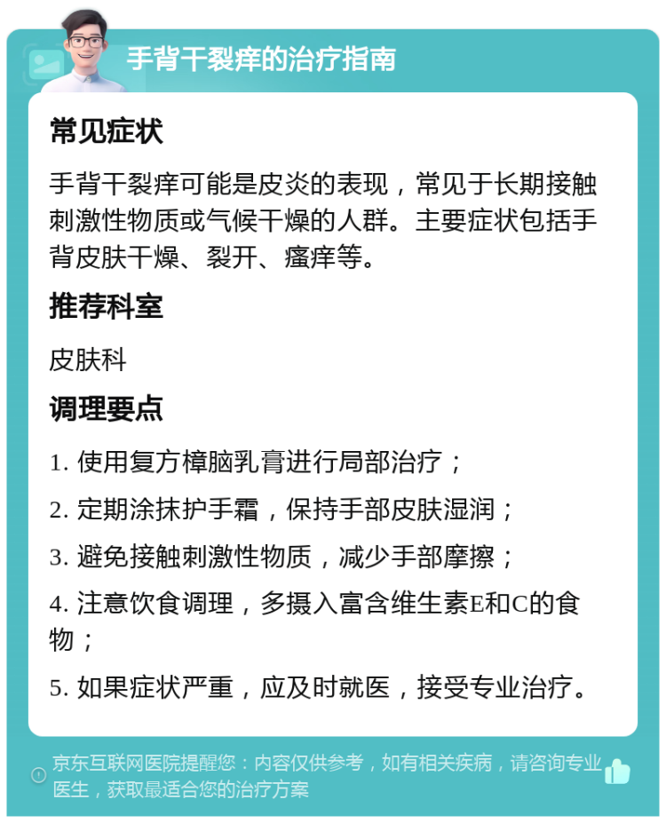 手背干裂痒的治疗指南 常见症状 手背干裂痒可能是皮炎的表现，常见于长期接触刺激性物质或气候干燥的人群。主要症状包括手背皮肤干燥、裂开、瘙痒等。 推荐科室 皮肤科 调理要点 1. 使用复方樟脑乳膏进行局部治疗； 2. 定期涂抹护手霜，保持手部皮肤湿润； 3. 避免接触刺激性物质，减少手部摩擦； 4. 注意饮食调理，多摄入富含维生素E和C的食物； 5. 如果症状严重，应及时就医，接受专业治疗。