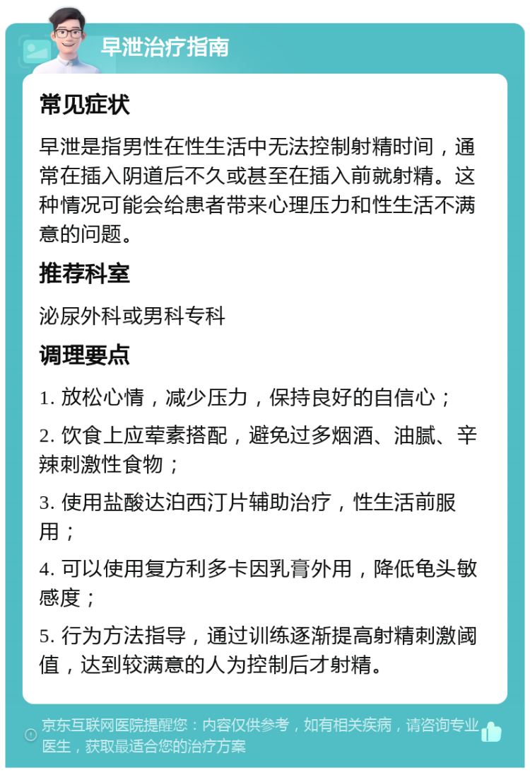 早泄治疗指南 常见症状 早泄是指男性在性生活中无法控制射精时间，通常在插入阴道后不久或甚至在插入前就射精。这种情况可能会给患者带来心理压力和性生活不满意的问题。 推荐科室 泌尿外科或男科专科 调理要点 1. 放松心情，减少压力，保持良好的自信心； 2. 饮食上应荤素搭配，避免过多烟酒、油腻、辛辣刺激性食物； 3. 使用盐酸达泊西汀片辅助治疗，性生活前服用； 4. 可以使用复方利多卡因乳膏外用，降低龟头敏感度； 5. 行为方法指导，通过训练逐渐提高射精刺激阈值，达到较满意的人为控制后才射精。