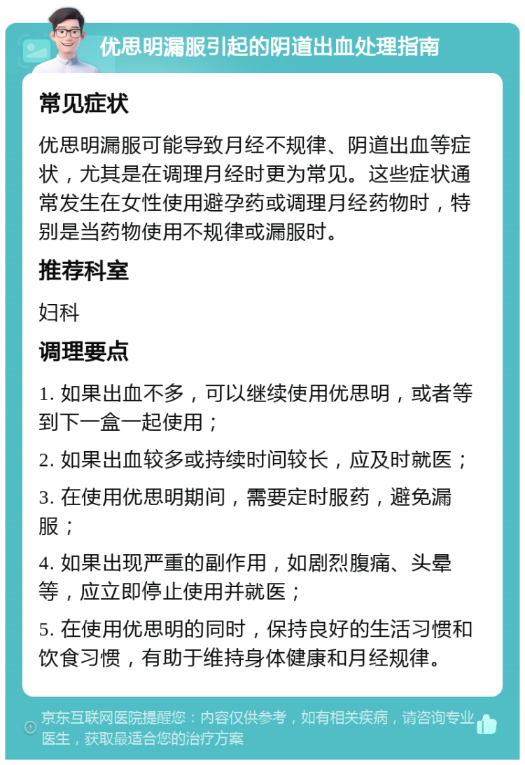 优思明漏服引起的阴道出血处理指南 常见症状 优思明漏服可能导致月经不规律、阴道出血等症状，尤其是在调理月经时更为常见。这些症状通常发生在女性使用避孕药或调理月经药物时，特别是当药物使用不规律或漏服时。 推荐科室 妇科 调理要点 1. 如果出血不多，可以继续使用优思明，或者等到下一盒一起使用； 2. 如果出血较多或持续时间较长，应及时就医； 3. 在使用优思明期间，需要定时服药，避免漏服； 4. 如果出现严重的副作用，如剧烈腹痛、头晕等，应立即停止使用并就医； 5. 在使用优思明的同时，保持良好的生活习惯和饮食习惯，有助于维持身体健康和月经规律。