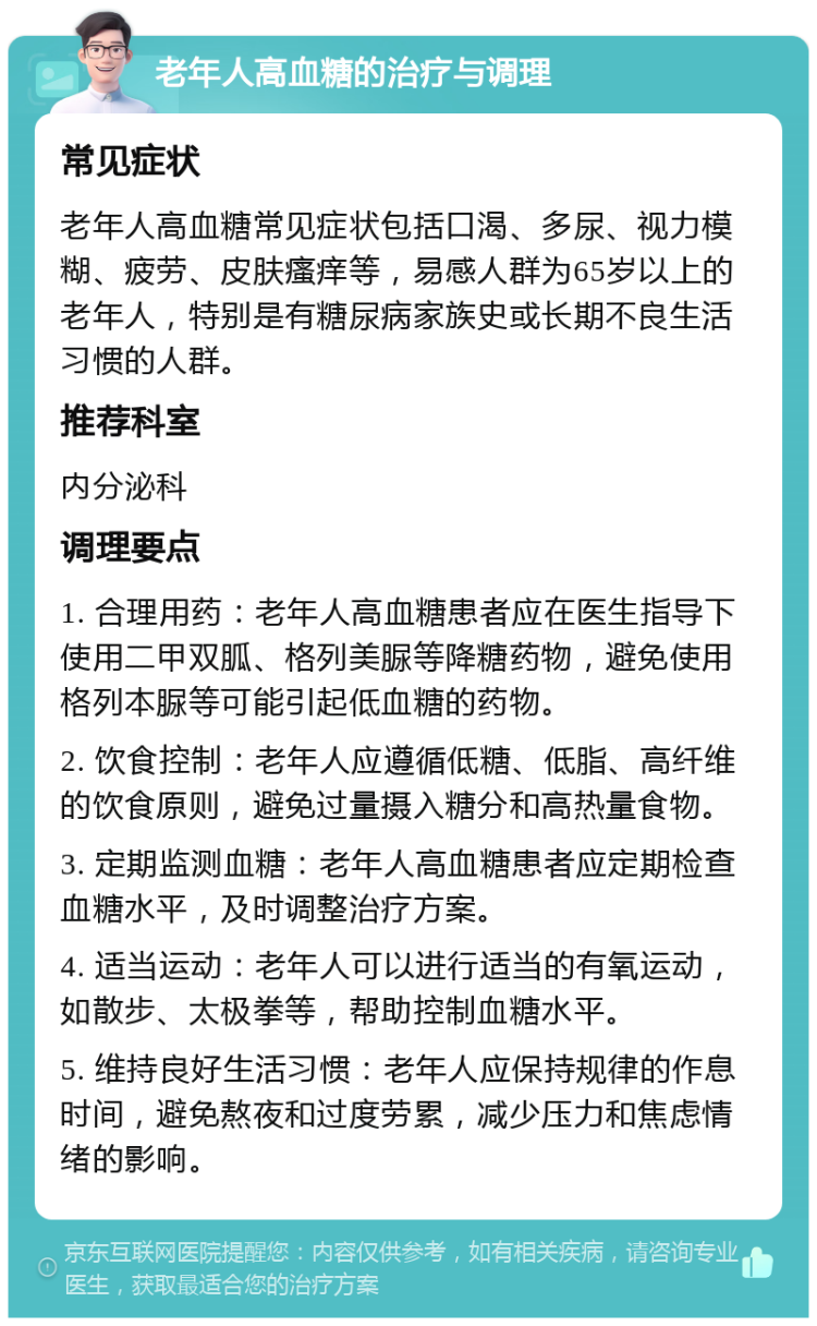 老年人高血糖的治疗与调理 常见症状 老年人高血糖常见症状包括口渴、多尿、视力模糊、疲劳、皮肤瘙痒等，易感人群为65岁以上的老年人，特别是有糖尿病家族史或长期不良生活习惯的人群。 推荐科室 内分泌科 调理要点 1. 合理用药：老年人高血糖患者应在医生指导下使用二甲双胍、格列美脲等降糖药物，避免使用格列本脲等可能引起低血糖的药物。 2. 饮食控制：老年人应遵循低糖、低脂、高纤维的饮食原则，避免过量摄入糖分和高热量食物。 3. 定期监测血糖：老年人高血糖患者应定期检查血糖水平，及时调整治疗方案。 4. 适当运动：老年人可以进行适当的有氧运动，如散步、太极拳等，帮助控制血糖水平。 5. 维持良好生活习惯：老年人应保持规律的作息时间，避免熬夜和过度劳累，减少压力和焦虑情绪的影响。