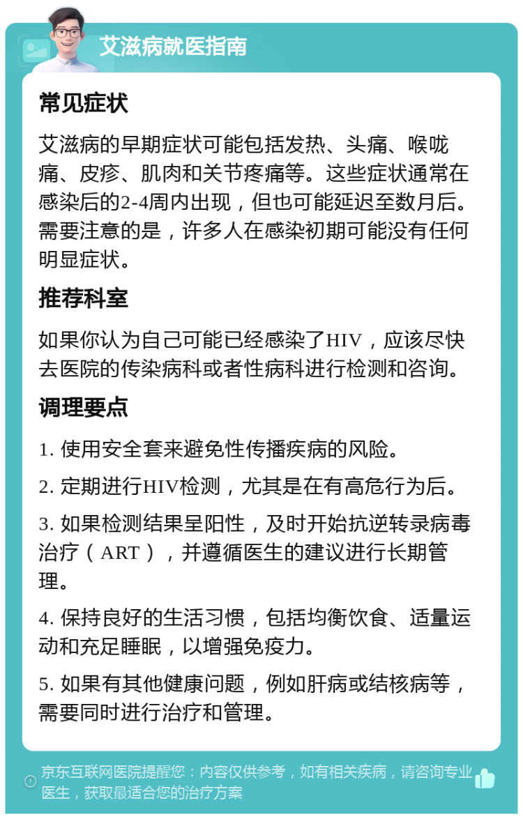 艾滋病就医指南 常见症状 艾滋病的早期症状可能包括发热、头痛、喉咙痛、皮疹、肌肉和关节疼痛等。这些症状通常在感染后的2-4周内出现，但也可能延迟至数月后。需要注意的是，许多人在感染初期可能没有任何明显症状。 推荐科室 如果你认为自己可能已经感染了HIV，应该尽快去医院的传染病科或者性病科进行检测和咨询。 调理要点 1. 使用安全套来避免性传播疾病的风险。 2. 定期进行HIV检测，尤其是在有高危行为后。 3. 如果检测结果呈阳性，及时开始抗逆转录病毒治疗（ART），并遵循医生的建议进行长期管理。 4. 保持良好的生活习惯，包括均衡饮食、适量运动和充足睡眠，以增强免疫力。 5. 如果有其他健康问题，例如肝病或结核病等，需要同时进行治疗和管理。