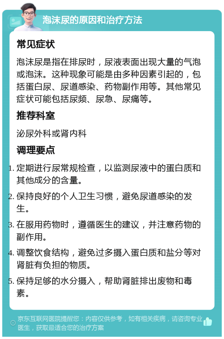 泡沫尿的原因和治疗方法 常见症状 泡沫尿是指在排尿时，尿液表面出现大量的气泡或泡沫。这种现象可能是由多种因素引起的，包括蛋白尿、尿道感染、药物副作用等。其他常见症状可能包括尿频、尿急、尿痛等。 推荐科室 泌尿外科或肾内科 调理要点 定期进行尿常规检查，以监测尿液中的蛋白质和其他成分的含量。 保持良好的个人卫生习惯，避免尿道感染的发生。 在服用药物时，遵循医生的建议，并注意药物的副作用。 调整饮食结构，避免过多摄入蛋白质和盐分等对肾脏有负担的物质。 保持足够的水分摄入，帮助肾脏排出废物和毒素。