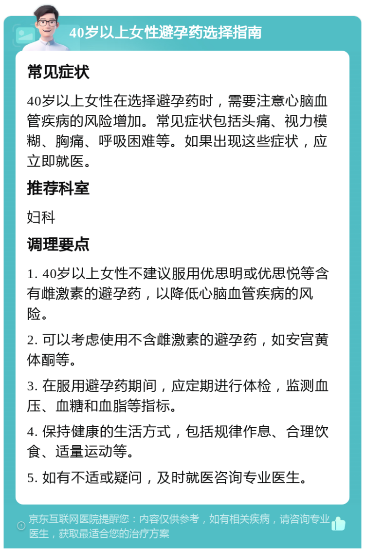 40岁以上女性避孕药选择指南 常见症状 40岁以上女性在选择避孕药时，需要注意心脑血管疾病的风险增加。常见症状包括头痛、视力模糊、胸痛、呼吸困难等。如果出现这些症状，应立即就医。 推荐科室 妇科 调理要点 1. 40岁以上女性不建议服用优思明或优思悦等含有雌激素的避孕药，以降低心脑血管疾病的风险。 2. 可以考虑使用不含雌激素的避孕药，如安宫黄体酮等。 3. 在服用避孕药期间，应定期进行体检，监测血压、血糖和血脂等指标。 4. 保持健康的生活方式，包括规律作息、合理饮食、适量运动等。 5. 如有不适或疑问，及时就医咨询专业医生。