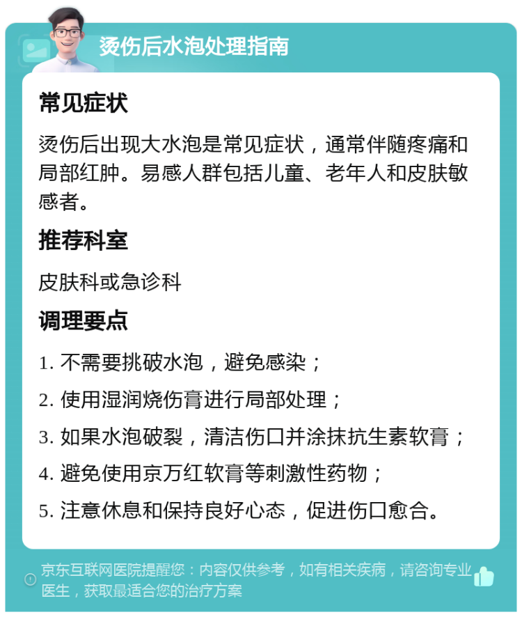 烫伤后水泡处理指南 常见症状 烫伤后出现大水泡是常见症状，通常伴随疼痛和局部红肿。易感人群包括儿童、老年人和皮肤敏感者。 推荐科室 皮肤科或急诊科 调理要点 1. 不需要挑破水泡，避免感染； 2. 使用湿润烧伤膏进行局部处理； 3. 如果水泡破裂，清洁伤口并涂抹抗生素软膏； 4. 避免使用京万红软膏等刺激性药物； 5. 注意休息和保持良好心态，促进伤口愈合。