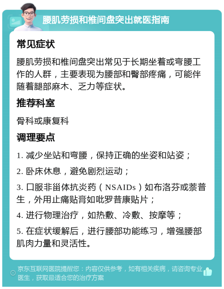 腰肌劳损和椎间盘突出就医指南 常见症状 腰肌劳损和椎间盘突出常见于长期坐着或弯腰工作的人群，主要表现为腰部和臀部疼痛，可能伴随着腿部麻木、乏力等症状。 推荐科室 骨科或康复科 调理要点 1. 减少坐站和弯腰，保持正确的坐姿和站姿； 2. 卧床休息，避免剧烈运动； 3. 口服非甾体抗炎药（NSAIDs）如布洛芬或萘普生，外用止痛贴膏如吡罗昔康贴片； 4. 进行物理治疗，如热敷、冷敷、按摩等； 5. 在症状缓解后，进行腰部功能练习，增强腰部肌肉力量和灵活性。