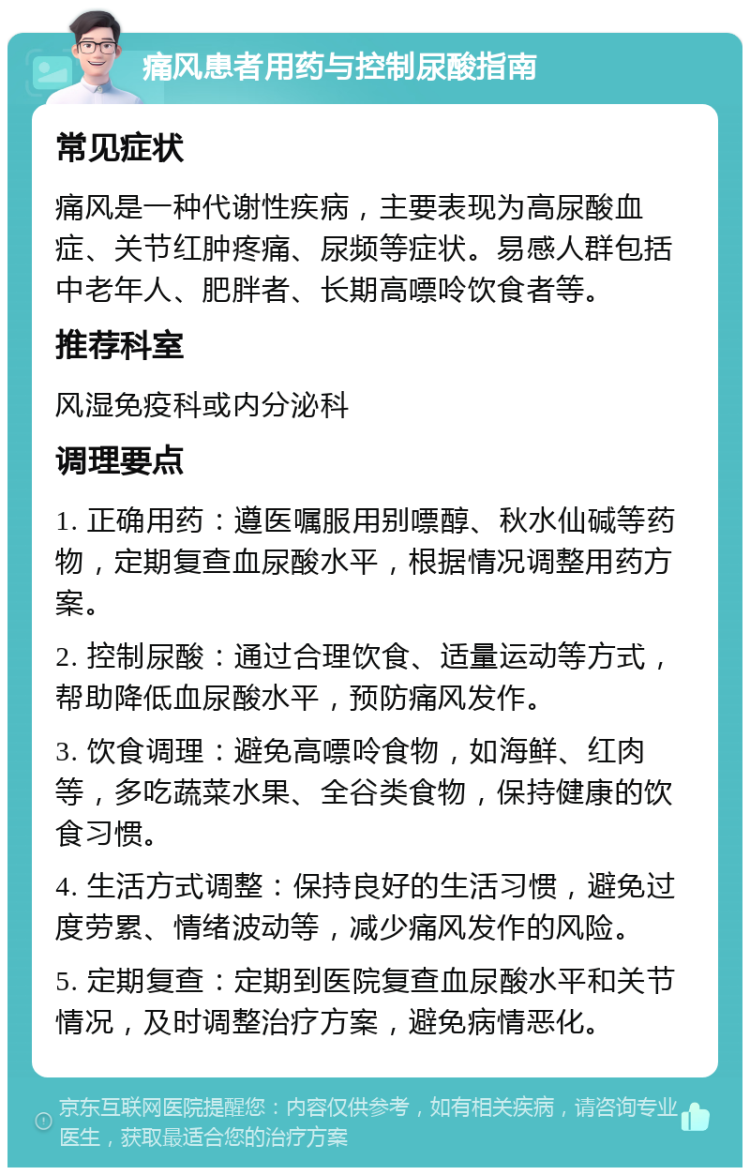 痛风患者用药与控制尿酸指南 常见症状 痛风是一种代谢性疾病，主要表现为高尿酸血症、关节红肿疼痛、尿频等症状。易感人群包括中老年人、肥胖者、长期高嘌呤饮食者等。 推荐科室 风湿免疫科或内分泌科 调理要点 1. 正确用药：遵医嘱服用别嘌醇、秋水仙碱等药物，定期复查血尿酸水平，根据情况调整用药方案。 2. 控制尿酸：通过合理饮食、适量运动等方式，帮助降低血尿酸水平，预防痛风发作。 3. 饮食调理：避免高嘌呤食物，如海鲜、红肉等，多吃蔬菜水果、全谷类食物，保持健康的饮食习惯。 4. 生活方式调整：保持良好的生活习惯，避免过度劳累、情绪波动等，减少痛风发作的风险。 5. 定期复查：定期到医院复查血尿酸水平和关节情况，及时调整治疗方案，避免病情恶化。