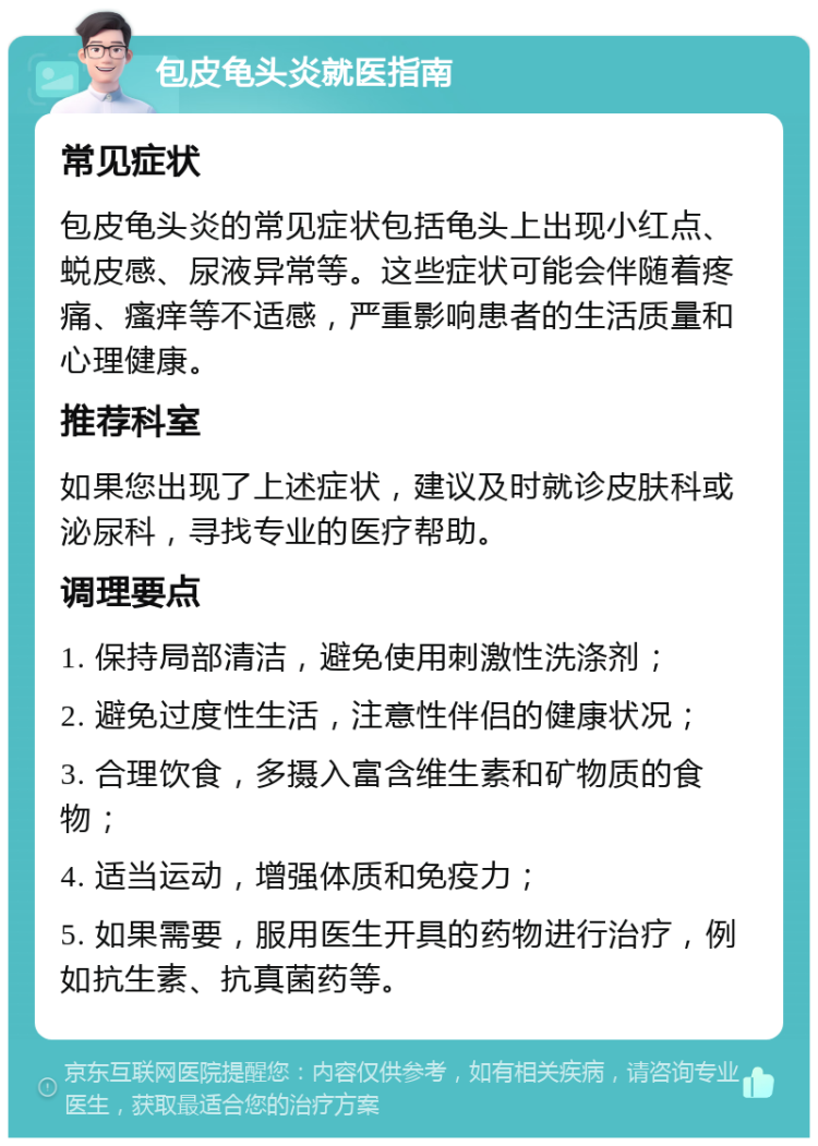 包皮龟头炎就医指南 常见症状 包皮龟头炎的常见症状包括龟头上出现小红点、蜕皮感、尿液异常等。这些症状可能会伴随着疼痛、瘙痒等不适感，严重影响患者的生活质量和心理健康。 推荐科室 如果您出现了上述症状，建议及时就诊皮肤科或泌尿科，寻找专业的医疗帮助。 调理要点 1. 保持局部清洁，避免使用刺激性洗涤剂； 2. 避免过度性生活，注意性伴侣的健康状况； 3. 合理饮食，多摄入富含维生素和矿物质的食物； 4. 适当运动，增强体质和免疫力； 5. 如果需要，服用医生开具的药物进行治疗，例如抗生素、抗真菌药等。