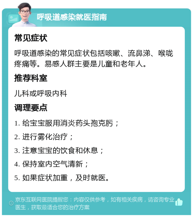 呼吸道感染就医指南 常见症状 呼吸道感染的常见症状包括咳嗽、流鼻涕、喉咙疼痛等。易感人群主要是儿童和老年人。 推荐科室 儿科或呼吸内科 调理要点 1. 给宝宝服用消炎药头孢克肟； 2. 进行雾化治疗； 3. 注意宝宝的饮食和休息； 4. 保持室内空气清新； 5. 如果症状加重，及时就医。