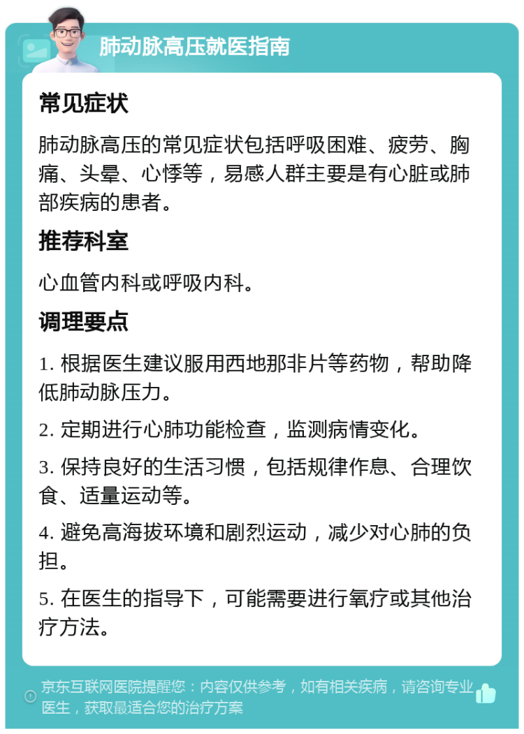 肺动脉高压就医指南 常见症状 肺动脉高压的常见症状包括呼吸困难、疲劳、胸痛、头晕、心悸等，易感人群主要是有心脏或肺部疾病的患者。 推荐科室 心血管内科或呼吸内科。 调理要点 1. 根据医生建议服用西地那非片等药物，帮助降低肺动脉压力。 2. 定期进行心肺功能检查，监测病情变化。 3. 保持良好的生活习惯，包括规律作息、合理饮食、适量运动等。 4. 避免高海拔环境和剧烈运动，减少对心肺的负担。 5. 在医生的指导下，可能需要进行氧疗或其他治疗方法。