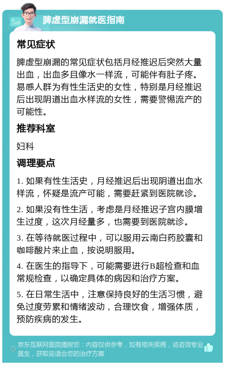 脾虚型崩漏就医指南 常见症状 脾虚型崩漏的常见症状包括月经推迟后突然大量出血，出血多且像水一样流，可能伴有肚子疼。易感人群为有性生活史的女性，特别是月经推迟后出现阴道出血水样流的女性，需要警惕流产的可能性。 推荐科室 妇科 调理要点 1. 如果有性生活史，月经推迟后出现阴道出血水样流，怀疑是流产可能，需要赶紧到医院就诊。 2. 如果没有性生活，考虑是月经推迟子宫内膜增生过度，这次月经量多，也需要到医院就诊。 3. 在等待就医过程中，可以服用云南白药胶囊和咖啡酸片来止血，按说明服用。 4. 在医生的指导下，可能需要进行B超检查和血常规检查，以确定具体的病因和治疗方案。 5. 在日常生活中，注意保持良好的生活习惯，避免过度劳累和情绪波动，合理饮食，增强体质，预防疾病的发生。