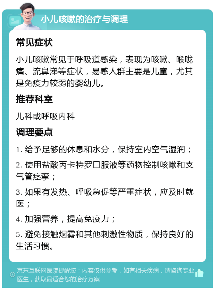 小儿咳嗽的治疗与调理 常见症状 小儿咳嗽常见于呼吸道感染，表现为咳嗽、喉咙痛、流鼻涕等症状，易感人群主要是儿童，尤其是免疫力较弱的婴幼儿。 推荐科室 儿科或呼吸内科 调理要点 1. 给予足够的休息和水分，保持室内空气湿润； 2. 使用盐酸丙卡特罗口服液等药物控制咳嗽和支气管痉挛； 3. 如果有发热、呼吸急促等严重症状，应及时就医； 4. 加强营养，提高免疫力； 5. 避免接触烟雾和其他刺激性物质，保持良好的生活习惯。