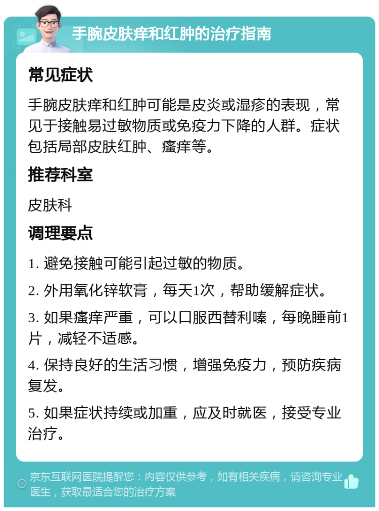 手腕皮肤痒和红肿的治疗指南 常见症状 手腕皮肤痒和红肿可能是皮炎或湿疹的表现，常见于接触易过敏物质或免疫力下降的人群。症状包括局部皮肤红肿、瘙痒等。 推荐科室 皮肤科 调理要点 1. 避免接触可能引起过敏的物质。 2. 外用氧化锌软膏，每天1次，帮助缓解症状。 3. 如果瘙痒严重，可以口服西替利嗪，每晚睡前1片，减轻不适感。 4. 保持良好的生活习惯，增强免疫力，预防疾病复发。 5. 如果症状持续或加重，应及时就医，接受专业治疗。