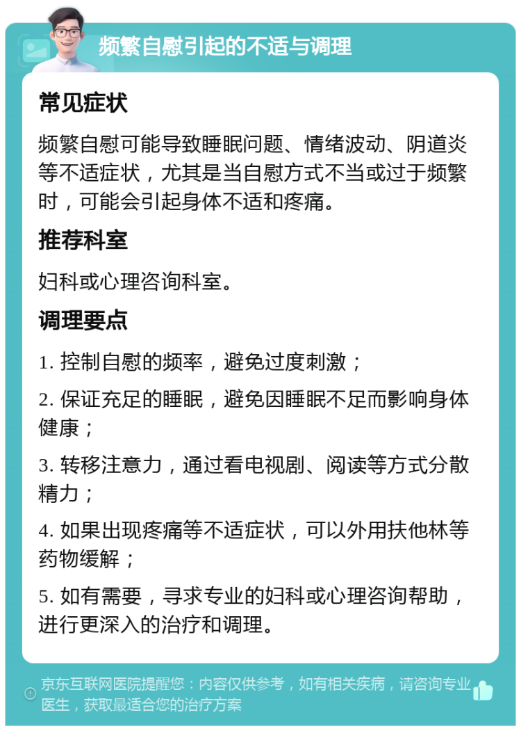 频繁自慰引起的不适与调理 常见症状 频繁自慰可能导致睡眠问题、情绪波动、阴道炎等不适症状，尤其是当自慰方式不当或过于频繁时，可能会引起身体不适和疼痛。 推荐科室 妇科或心理咨询科室。 调理要点 1. 控制自慰的频率，避免过度刺激； 2. 保证充足的睡眠，避免因睡眠不足而影响身体健康； 3. 转移注意力，通过看电视剧、阅读等方式分散精力； 4. 如果出现疼痛等不适症状，可以外用扶他林等药物缓解； 5. 如有需要，寻求专业的妇科或心理咨询帮助，进行更深入的治疗和调理。