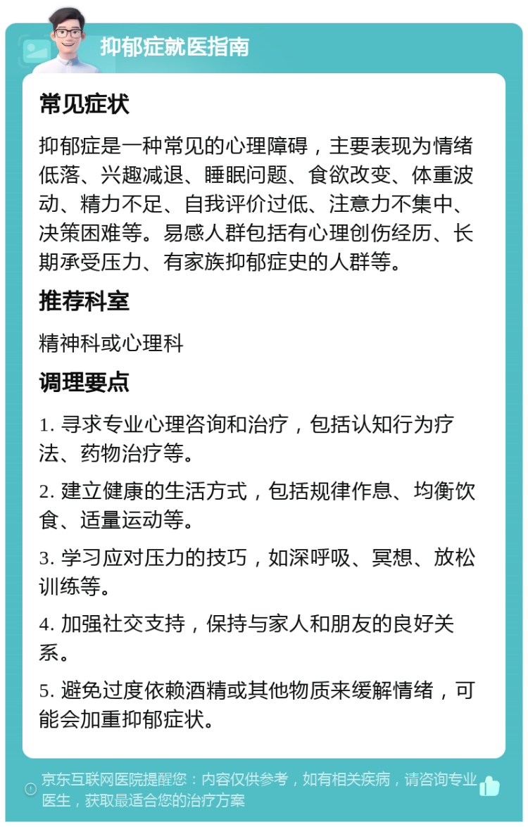 抑郁症就医指南 常见症状 抑郁症是一种常见的心理障碍，主要表现为情绪低落、兴趣减退、睡眠问题、食欲改变、体重波动、精力不足、自我评价过低、注意力不集中、决策困难等。易感人群包括有心理创伤经历、长期承受压力、有家族抑郁症史的人群等。 推荐科室 精神科或心理科 调理要点 1. 寻求专业心理咨询和治疗，包括认知行为疗法、药物治疗等。 2. 建立健康的生活方式，包括规律作息、均衡饮食、适量运动等。 3. 学习应对压力的技巧，如深呼吸、冥想、放松训练等。 4. 加强社交支持，保持与家人和朋友的良好关系。 5. 避免过度依赖酒精或其他物质来缓解情绪，可能会加重抑郁症状。