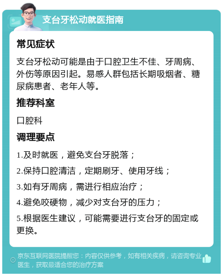 支台牙松动就医指南 常见症状 支台牙松动可能是由于口腔卫生不佳、牙周病、外伤等原因引起。易感人群包括长期吸烟者、糖尿病患者、老年人等。 推荐科室 口腔科 调理要点 1.及时就医，避免支台牙脱落； 2.保持口腔清洁，定期刷牙、使用牙线； 3.如有牙周病，需进行相应治疗； 4.避免咬硬物，减少对支台牙的压力； 5.根据医生建议，可能需要进行支台牙的固定或更换。