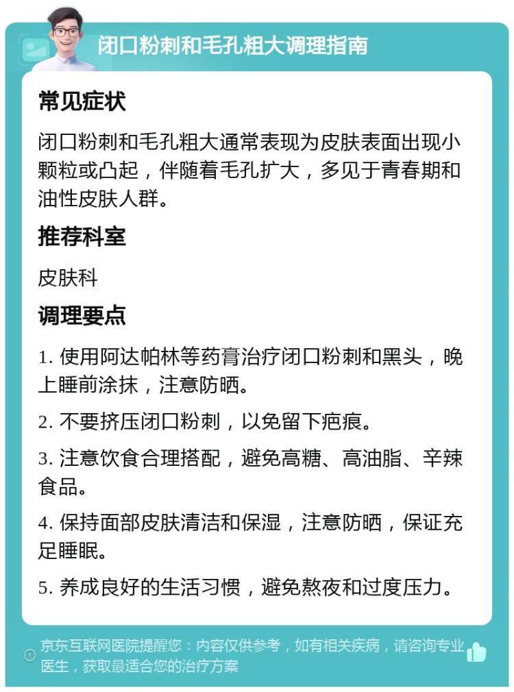 闭口粉刺和毛孔粗大调理指南 常见症状 闭口粉刺和毛孔粗大通常表现为皮肤表面出现小颗粒或凸起，伴随着毛孔扩大，多见于青春期和油性皮肤人群。 推荐科室 皮肤科 调理要点 1. 使用阿达帕林等药膏治疗闭口粉刺和黑头，晚上睡前涂抹，注意防晒。 2. 不要挤压闭口粉刺，以免留下疤痕。 3. 注意饮食合理搭配，避免高糖、高油脂、辛辣食品。 4. 保持面部皮肤清洁和保湿，注意防晒，保证充足睡眠。 5. 养成良好的生活习惯，避免熬夜和过度压力。