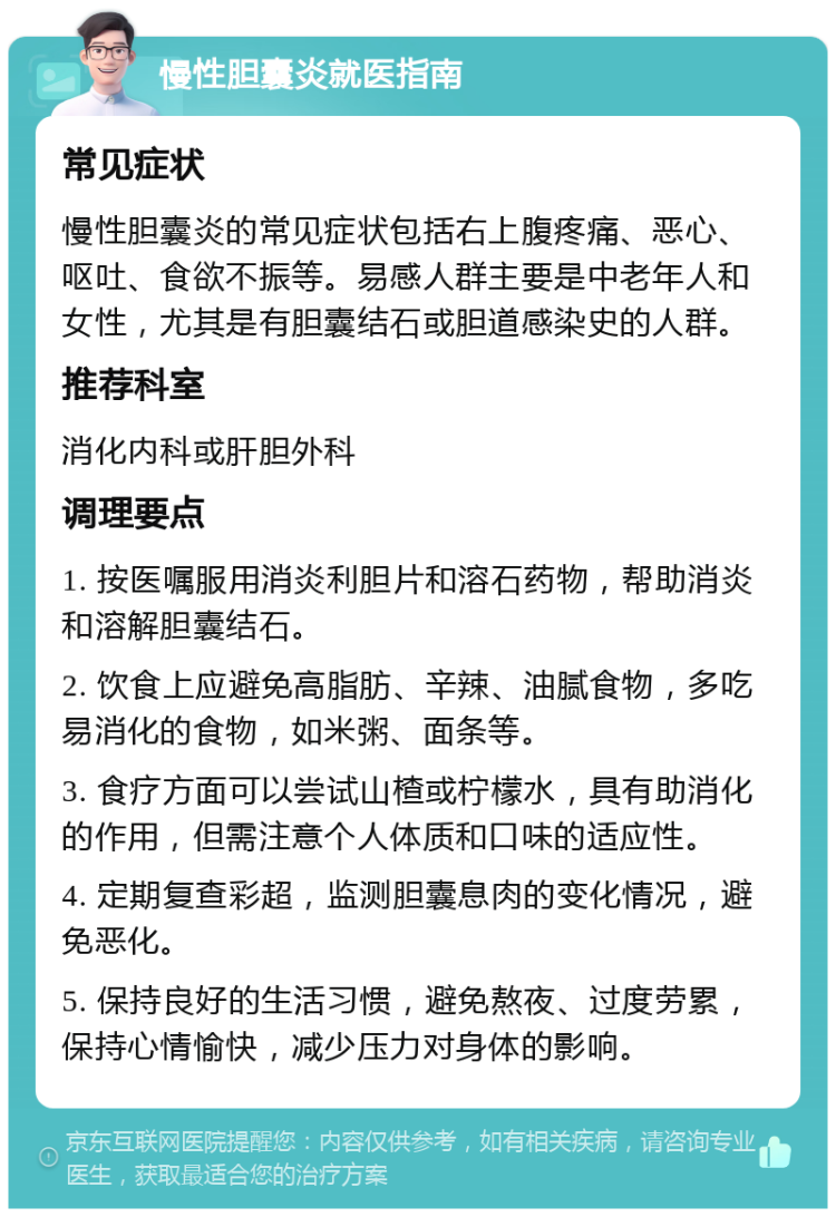 慢性胆囊炎就医指南 常见症状 慢性胆囊炎的常见症状包括右上腹疼痛、恶心、呕吐、食欲不振等。易感人群主要是中老年人和女性，尤其是有胆囊结石或胆道感染史的人群。 推荐科室 消化内科或肝胆外科 调理要点 1. 按医嘱服用消炎利胆片和溶石药物，帮助消炎和溶解胆囊结石。 2. 饮食上应避免高脂肪、辛辣、油腻食物，多吃易消化的食物，如米粥、面条等。 3. 食疗方面可以尝试山楂或柠檬水，具有助消化的作用，但需注意个人体质和口味的适应性。 4. 定期复查彩超，监测胆囊息肉的变化情况，避免恶化。 5. 保持良好的生活习惯，避免熬夜、过度劳累，保持心情愉快，减少压力对身体的影响。