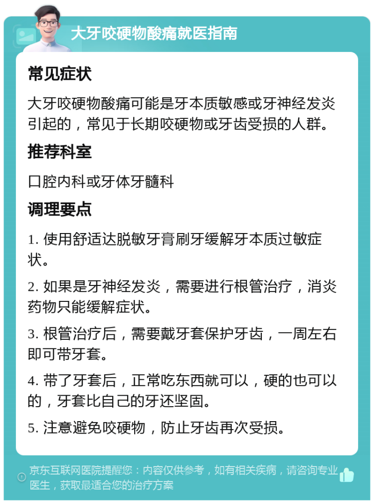 大牙咬硬物酸痛就医指南 常见症状 大牙咬硬物酸痛可能是牙本质敏感或牙神经发炎引起的，常见于长期咬硬物或牙齿受损的人群。 推荐科室 口腔内科或牙体牙髓科 调理要点 1. 使用舒适达脱敏牙膏刷牙缓解牙本质过敏症状。 2. 如果是牙神经发炎，需要进行根管治疗，消炎药物只能缓解症状。 3. 根管治疗后，需要戴牙套保护牙齿，一周左右即可带牙套。 4. 带了牙套后，正常吃东西就可以，硬的也可以的，牙套比自己的牙还坚固。 5. 注意避免咬硬物，防止牙齿再次受损。