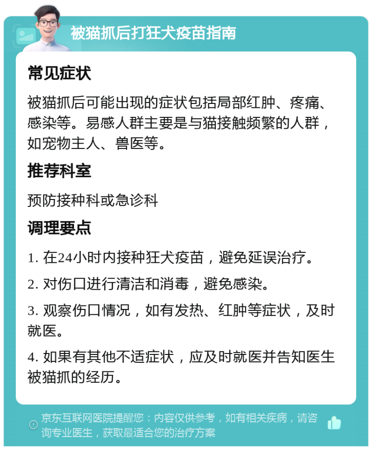 被猫抓后打狂犬疫苗指南 常见症状 被猫抓后可能出现的症状包括局部红肿、疼痛、感染等。易感人群主要是与猫接触频繁的人群，如宠物主人、兽医等。 推荐科室 预防接种科或急诊科 调理要点 1. 在24小时内接种狂犬疫苗，避免延误治疗。 2. 对伤口进行清洁和消毒，避免感染。 3. 观察伤口情况，如有发热、红肿等症状，及时就医。 4. 如果有其他不适症状，应及时就医并告知医生被猫抓的经历。