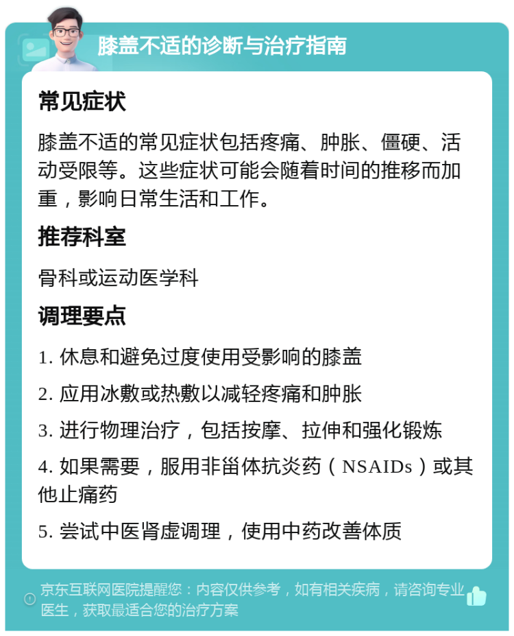 膝盖不适的诊断与治疗指南 常见症状 膝盖不适的常见症状包括疼痛、肿胀、僵硬、活动受限等。这些症状可能会随着时间的推移而加重，影响日常生活和工作。 推荐科室 骨科或运动医学科 调理要点 1. 休息和避免过度使用受影响的膝盖 2. 应用冰敷或热敷以减轻疼痛和肿胀 3. 进行物理治疗，包括按摩、拉伸和强化锻炼 4. 如果需要，服用非甾体抗炎药（NSAIDs）或其他止痛药 5. 尝试中医肾虚调理，使用中药改善体质