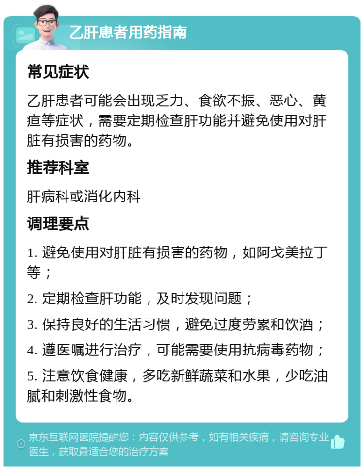 乙肝患者用药指南 常见症状 乙肝患者可能会出现乏力、食欲不振、恶心、黄疸等症状，需要定期检查肝功能并避免使用对肝脏有损害的药物。 推荐科室 肝病科或消化内科 调理要点 1. 避免使用对肝脏有损害的药物，如阿戈美拉丁等； 2. 定期检查肝功能，及时发现问题； 3. 保持良好的生活习惯，避免过度劳累和饮酒； 4. 遵医嘱进行治疗，可能需要使用抗病毒药物； 5. 注意饮食健康，多吃新鲜蔬菜和水果，少吃油腻和刺激性食物。