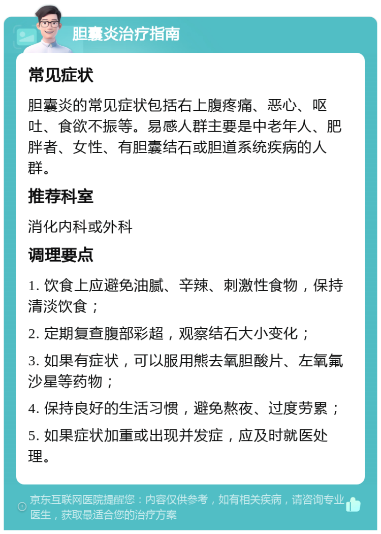 胆囊炎治疗指南 常见症状 胆囊炎的常见症状包括右上腹疼痛、恶心、呕吐、食欲不振等。易感人群主要是中老年人、肥胖者、女性、有胆囊结石或胆道系统疾病的人群。 推荐科室 消化内科或外科 调理要点 1. 饮食上应避免油腻、辛辣、刺激性食物，保持清淡饮食； 2. 定期复查腹部彩超，观察结石大小变化； 3. 如果有症状，可以服用熊去氧胆酸片、左氧氟沙星等药物； 4. 保持良好的生活习惯，避免熬夜、过度劳累； 5. 如果症状加重或出现并发症，应及时就医处理。