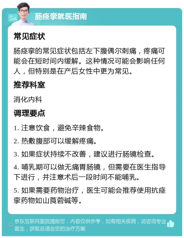 肠痉挛就医指南 常见症状 肠痉挛的常见症状包括左下腹偶尔刺痛，疼痛可能会在短时间内缓解。这种情况可能会影响任何人，但特别是在产后女性中更为常见。 推荐科室 消化内科 调理要点 1. 注意饮食，避免辛辣食物。 2. 热敷腹部可以缓解疼痛。 3. 如果症状持续不改善，建议进行肠镜检查。 4. 哺乳期可以做无痛胃肠镜，但需要在医生指导下进行，并注意术后一段时间不能哺乳。 5. 如果需要药物治疗，医生可能会推荐使用抗痉挛药物如山莨菪碱等。