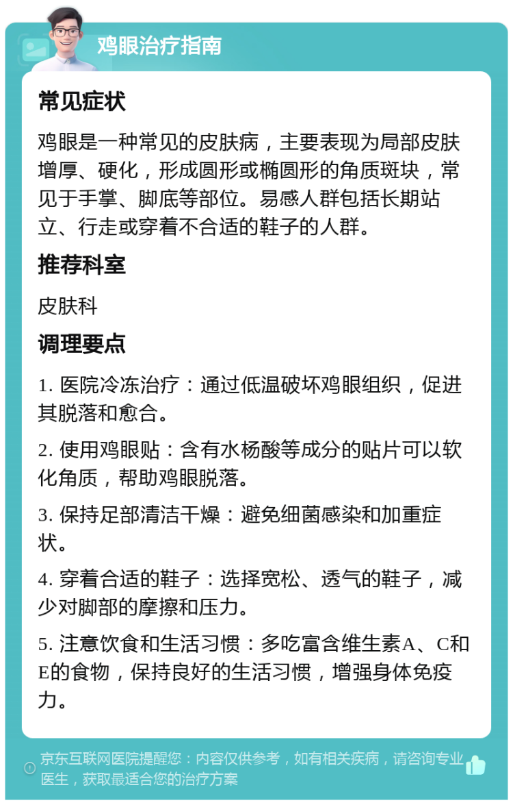 鸡眼治疗指南 常见症状 鸡眼是一种常见的皮肤病，主要表现为局部皮肤增厚、硬化，形成圆形或椭圆形的角质斑块，常见于手掌、脚底等部位。易感人群包括长期站立、行走或穿着不合适的鞋子的人群。 推荐科室 皮肤科 调理要点 1. 医院冷冻治疗：通过低温破坏鸡眼组织，促进其脱落和愈合。 2. 使用鸡眼贴：含有水杨酸等成分的贴片可以软化角质，帮助鸡眼脱落。 3. 保持足部清洁干燥：避免细菌感染和加重症状。 4. 穿着合适的鞋子：选择宽松、透气的鞋子，减少对脚部的摩擦和压力。 5. 注意饮食和生活习惯：多吃富含维生素A、C和E的食物，保持良好的生活习惯，增强身体免疫力。