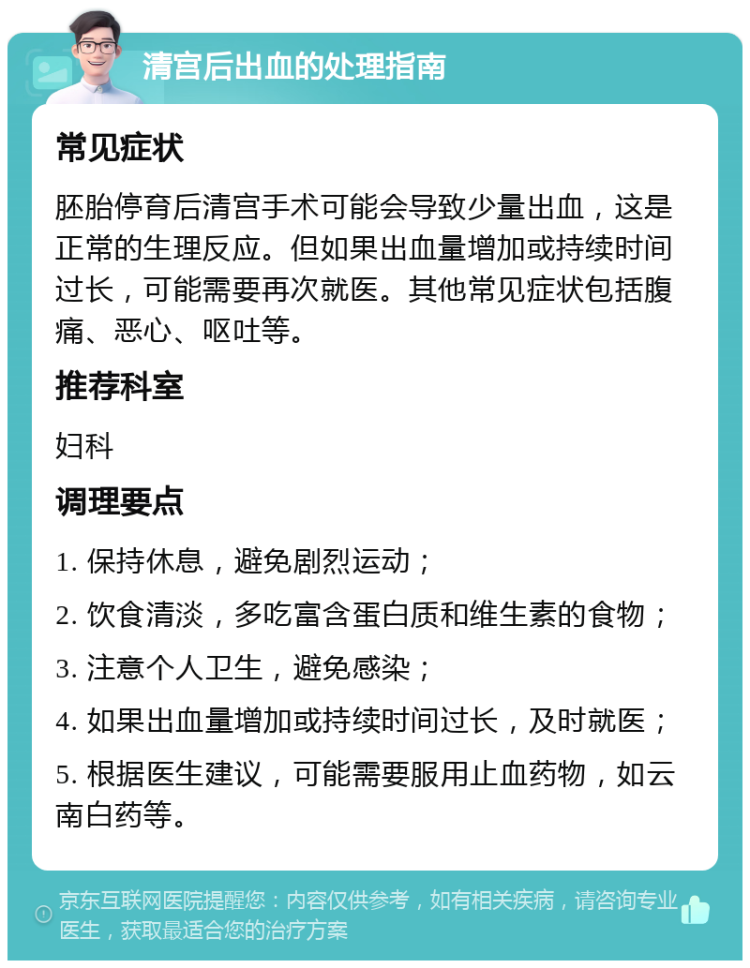 清宫后出血的处理指南 常见症状 胚胎停育后清宫手术可能会导致少量出血，这是正常的生理反应。但如果出血量增加或持续时间过长，可能需要再次就医。其他常见症状包括腹痛、恶心、呕吐等。 推荐科室 妇科 调理要点 1. 保持休息，避免剧烈运动； 2. 饮食清淡，多吃富含蛋白质和维生素的食物； 3. 注意个人卫生，避免感染； 4. 如果出血量增加或持续时间过长，及时就医； 5. 根据医生建议，可能需要服用止血药物，如云南白药等。