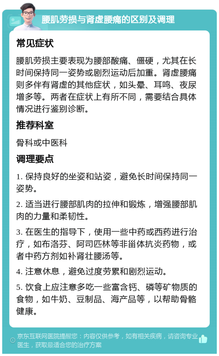 腰肌劳损与肾虚腰痛的区别及调理 常见症状 腰肌劳损主要表现为腰部酸痛、僵硬，尤其在长时间保持同一姿势或剧烈运动后加重。肾虚腰痛则多伴有肾虚的其他症状，如头晕、耳鸣、夜尿增多等。两者在症状上有所不同，需要结合具体情况进行鉴别诊断。 推荐科室 骨科或中医科 调理要点 1. 保持良好的坐姿和站姿，避免长时间保持同一姿势。 2. 适当进行腰部肌肉的拉伸和锻炼，增强腰部肌肉的力量和柔韧性。 3. 在医生的指导下，使用一些中药或西药进行治疗，如布洛芬、阿司匹林等非甾体抗炎药物，或者中药方剂如补肾壮腰汤等。 4. 注意休息，避免过度劳累和剧烈运动。 5. 饮食上应注意多吃一些富含钙、磷等矿物质的食物，如牛奶、豆制品、海产品等，以帮助骨骼健康。