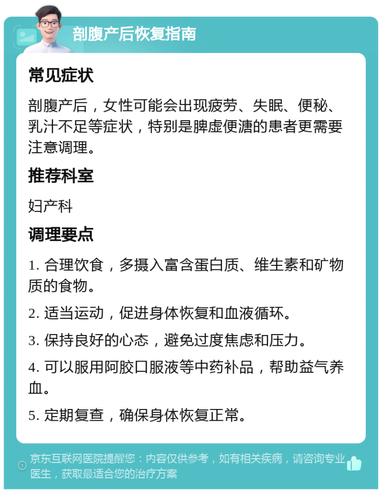 剖腹产后恢复指南 常见症状 剖腹产后，女性可能会出现疲劳、失眠、便秘、乳汁不足等症状，特别是脾虚便溏的患者更需要注意调理。 推荐科室 妇产科 调理要点 1. 合理饮食，多摄入富含蛋白质、维生素和矿物质的食物。 2. 适当运动，促进身体恢复和血液循环。 3. 保持良好的心态，避免过度焦虑和压力。 4. 可以服用阿胶口服液等中药补品，帮助益气养血。 5. 定期复查，确保身体恢复正常。