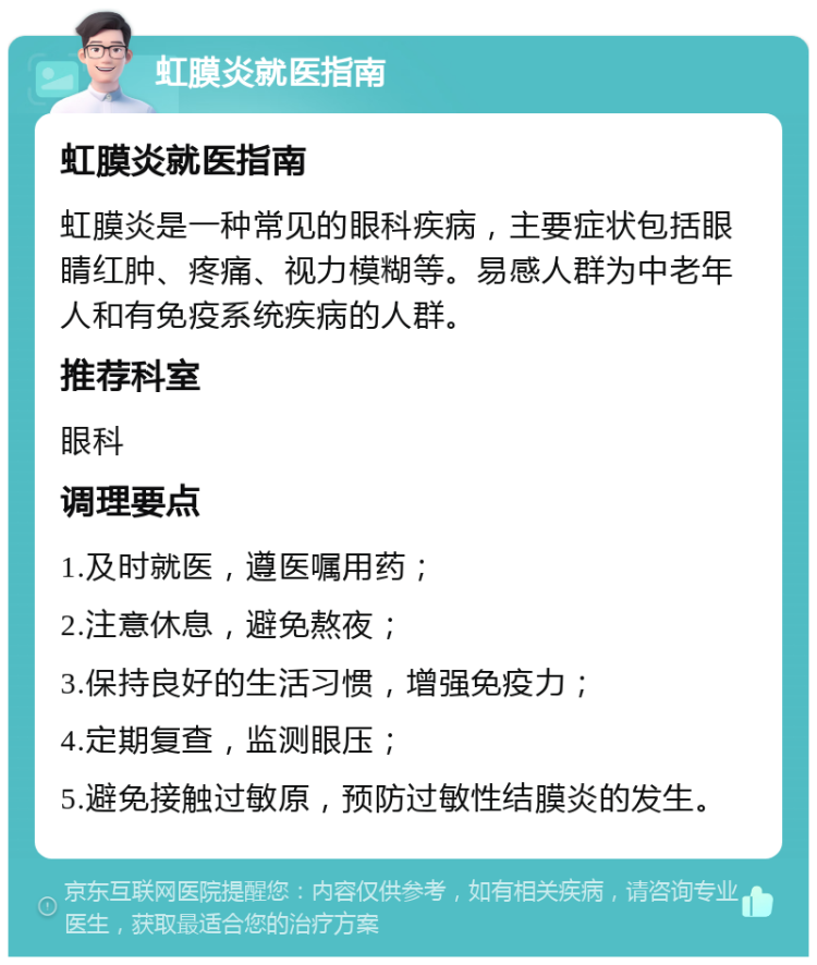 虹膜炎就医指南 虹膜炎就医指南 虹膜炎是一种常见的眼科疾病，主要症状包括眼睛红肿、疼痛、视力模糊等。易感人群为中老年人和有免疫系统疾病的人群。 推荐科室 眼科 调理要点 1.及时就医，遵医嘱用药； 2.注意休息，避免熬夜； 3.保持良好的生活习惯，增强免疫力； 4.定期复查，监测眼压； 5.避免接触过敏原，预防过敏性结膜炎的发生。