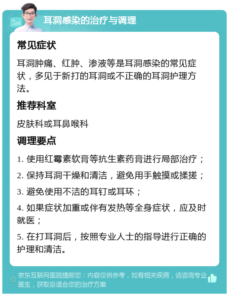 耳洞感染的治疗与调理 常见症状 耳洞肿痛、红肿、渗液等是耳洞感染的常见症状，多见于新打的耳洞或不正确的耳洞护理方法。 推荐科室 皮肤科或耳鼻喉科 调理要点 1. 使用红霉素软膏等抗生素药膏进行局部治疗； 2. 保持耳洞干燥和清洁，避免用手触摸或揉搓； 3. 避免使用不洁的耳钉或耳环； 4. 如果症状加重或伴有发热等全身症状，应及时就医； 5. 在打耳洞后，按照专业人士的指导进行正确的护理和清洁。