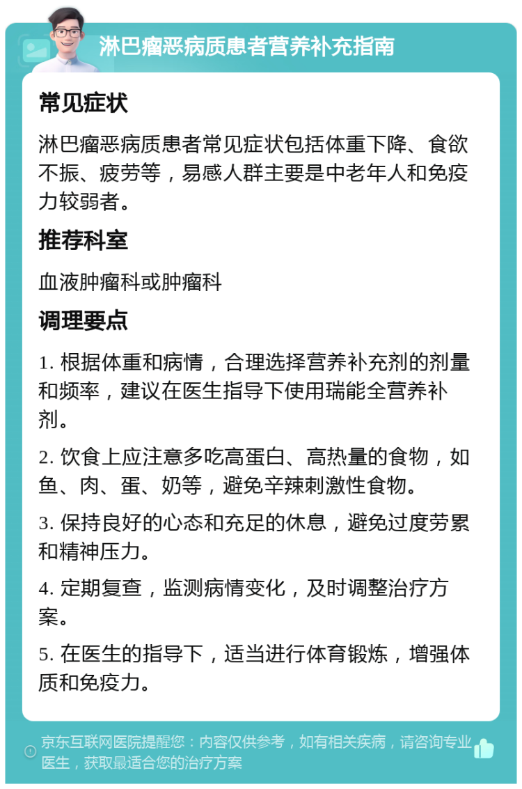 淋巴瘤恶病质患者营养补充指南 常见症状 淋巴瘤恶病质患者常见症状包括体重下降、食欲不振、疲劳等，易感人群主要是中老年人和免疫力较弱者。 推荐科室 血液肿瘤科或肿瘤科 调理要点 1. 根据体重和病情，合理选择营养补充剂的剂量和频率，建议在医生指导下使用瑞能全营养补剂。 2. 饮食上应注意多吃高蛋白、高热量的食物，如鱼、肉、蛋、奶等，避免辛辣刺激性食物。 3. 保持良好的心态和充足的休息，避免过度劳累和精神压力。 4. 定期复查，监测病情变化，及时调整治疗方案。 5. 在医生的指导下，适当进行体育锻炼，增强体质和免疫力。