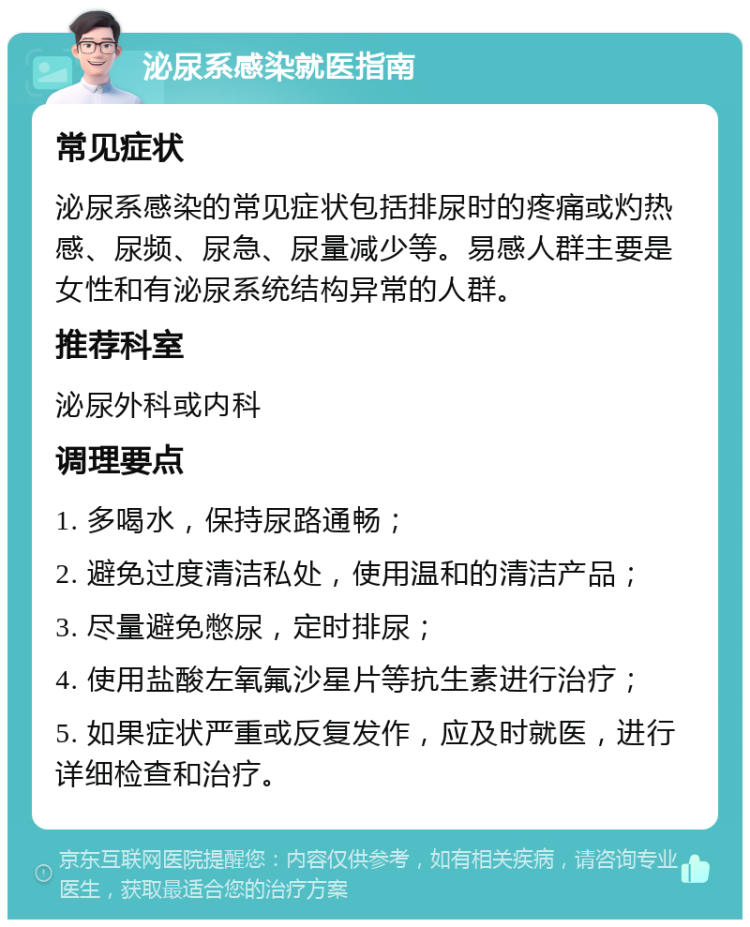 泌尿系感染就医指南 常见症状 泌尿系感染的常见症状包括排尿时的疼痛或灼热感、尿频、尿急、尿量减少等。易感人群主要是女性和有泌尿系统结构异常的人群。 推荐科室 泌尿外科或内科 调理要点 1. 多喝水，保持尿路通畅； 2. 避免过度清洁私处，使用温和的清洁产品； 3. 尽量避免憋尿，定时排尿； 4. 使用盐酸左氧氟沙星片等抗生素进行治疗； 5. 如果症状严重或反复发作，应及时就医，进行详细检查和治疗。