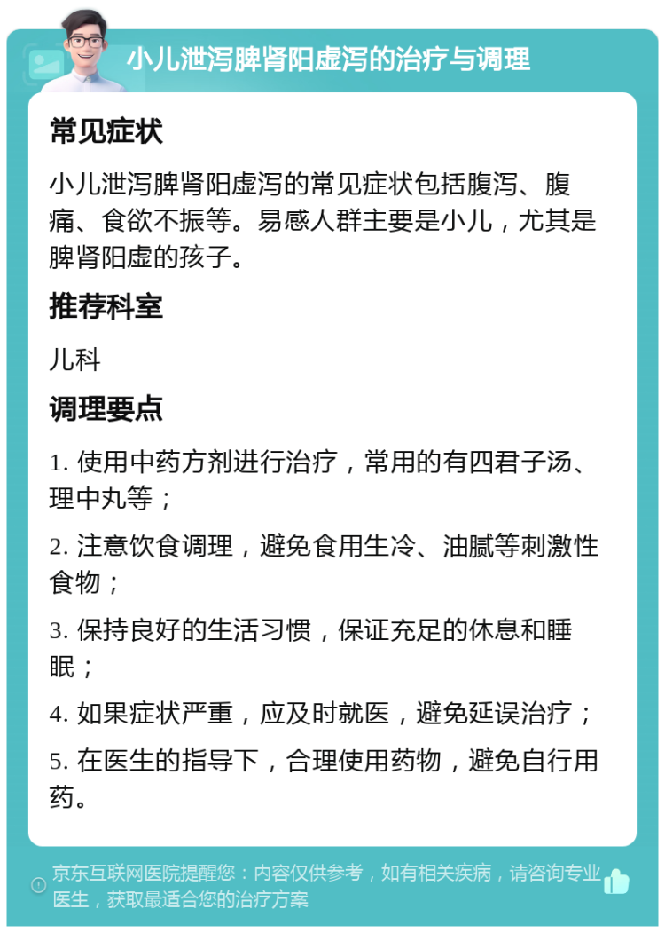 小儿泄泻脾肾阳虚泻的治疗与调理 常见症状 小儿泄泻脾肾阳虚泻的常见症状包括腹泻、腹痛、食欲不振等。易感人群主要是小儿，尤其是脾肾阳虚的孩子。 推荐科室 儿科 调理要点 1. 使用中药方剂进行治疗，常用的有四君子汤、理中丸等； 2. 注意饮食调理，避免食用生冷、油腻等刺激性食物； 3. 保持良好的生活习惯，保证充足的休息和睡眠； 4. 如果症状严重，应及时就医，避免延误治疗； 5. 在医生的指导下，合理使用药物，避免自行用药。