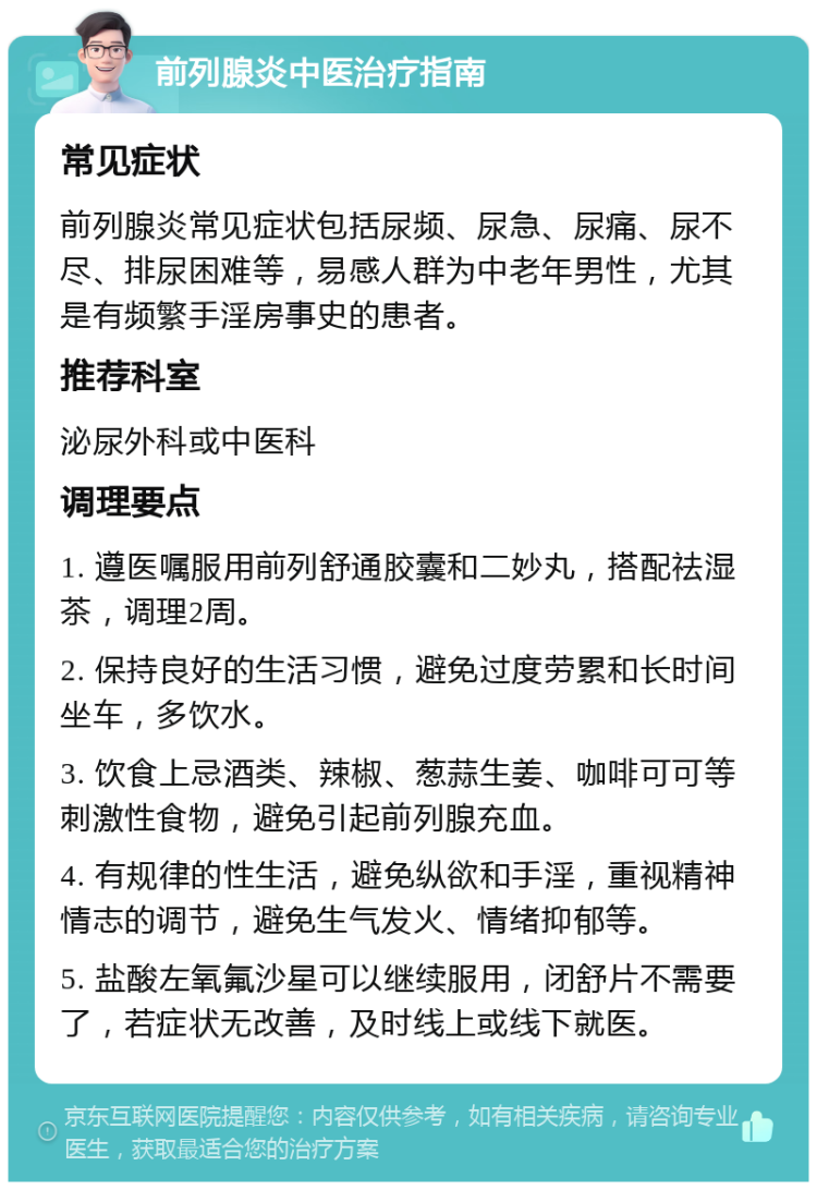 前列腺炎中医治疗指南 常见症状 前列腺炎常见症状包括尿频、尿急、尿痛、尿不尽、排尿困难等，易感人群为中老年男性，尤其是有频繁手淫房事史的患者。 推荐科室 泌尿外科或中医科 调理要点 1. 遵医嘱服用前列舒通胶囊和二妙丸，搭配祛湿茶，调理2周。 2. 保持良好的生活习惯，避免过度劳累和长时间坐车，多饮水。 3. 饮食上忌酒类、辣椒、葱蒜生姜、咖啡可可等刺激性食物，避免引起前列腺充血。 4. 有规律的性生活，避免纵欲和手淫，重视精神情志的调节，避免生气发火、情绪抑郁等。 5. 盐酸左氧氟沙星可以继续服用，闭舒片不需要了，若症状无改善，及时线上或线下就医。